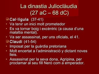 La dinastia JulioclàudiaLa dinastia Julioclàudia
(27 aC – 68 dC)(27 aC – 68 dC)
 Cal·lígulaCal·lígula (37-41)(37-41)
• Va tenir un inici molt prometedorVa tenir un inici molt prometedor
• Es va tornar boig i excèntric (a causa d’unaEs va tornar boig i excèntric (a causa d’una
malaltia mental).malaltia mental).
• Va ser assassinat, per uns oficials, el 41.Va ser assassinat, per uns oficials, el 41.
 ClaudiClaudi (41-54)(41-54)
• Imposat per la guàrdia pretorianaImposat per la guàrdia pretoriana
• Molt encertat a l’administració y dictant novesMolt encertat a l’administració y dictant noves
lleis.lleis.
• Assassinat per la seva dona, Agripina, perAssassinat per la seva dona, Agripina, per
proclamar al seu fill Neró com a emperador.proclamar al seu fill Neró com a emperador.
 
