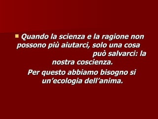  Quando la scienza e la ragione non
Quando la scienza e la ragione non
possono più aiutarci, solo una cosa
possono più aiutarci, solo una cosa
può salvarci: la
può salvarci: la
nostra coscienza.
nostra coscienza.
Per questo abbiamo bisogno si
Per questo abbiamo bisogno si
un’ecologia dell’anima.
un’ecologia dell’anima.
 