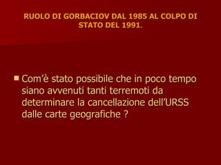 RUOLO DI GORBACIOV DAL 1985 AL COLPO DI
RUOLO DI GORBACIOV DAL 1985 AL COLPO DI
STATO DEL 1991
STATO DEL 1991.
.
 Com’è stato possibile che in poco tempo
Com’è stato possibile che in poco tempo
siano avvenuti tanti terremoti da
siano avvenuti tanti terremoti da
determinare la cancellazione dell’URSS
determinare la cancellazione dell’URSS
dalle carte geografiche ?
dalle carte geografiche ?
 