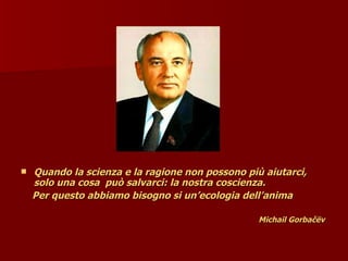  Quando la scienza e la ragione non possono più aiutarci,
Quando la scienza e la ragione non possono più aiutarci,
solo una cosa
solo una cosa può salvarci: la nostra coscienza.
può salvarci: la nostra coscienza.
Per questo abbiamo bisogno si un’ecologia dell’anima
Per questo abbiamo bisogno si un’ecologia dell’anima
Michail Gorbačëv
Michail Gorbačëv
 