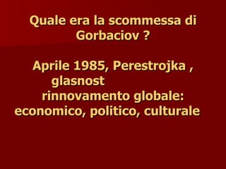 Quale era la scommessa di
Quale era la scommessa di
Gorbaciov ?
Gorbaciov ?
Aprile 1985, Perestrojka ,
Aprile 1985, Perestrojka ,
glasnost
glasnost
rinnovamento globale:
rinnovamento globale:
economico, politico, culturale
economico, politico, culturale
 