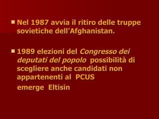  Nel 1987 avvia il ritiro delle truppe
Nel 1987 avvia il ritiro delle truppe
sovietiche dell’Afghanistan.
sovietiche dell’Afghanistan.
 1989 elezioni del
1989 elezioni del Congresso dei
Congresso dei
deputati del popolo
deputati del popolo possibilità di
possibilità di
scegliere anche candidati non
scegliere anche candidati non
appartenenti al PCUS
appartenenti al PCUS
emerge Eltisin
emerge Eltisin
 
