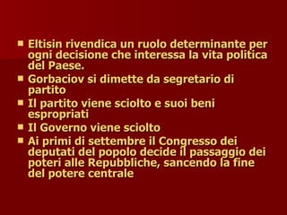  Eltisin rivendica un ruolo determinante per
Eltisin rivendica un ruolo determinante per
ogni decisione che interessa la vita politica
ogni decisione che interessa la vita politica
del Paese.
del Paese.
 Gorbaciov si dimette da segretario di
Gorbaciov si dimette da segretario di
partito
partito
 Il partito viene sciolto e suoi beni
Il partito viene sciolto e suoi beni
espropriati
espropriati
 Il Governo viene sciolto
Il Governo viene sciolto
 Ai primi di settembre il Congresso dei
Ai primi di settembre il Congresso dei
deputati del popolo decide il passaggio dei
deputati del popolo decide il passaggio dei
poteri alle Repubbliche, sancendo la fine
poteri alle Repubbliche, sancendo la fine
del potere centrale
del potere centrale
 