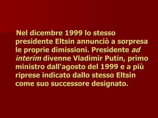 Nel dicembre 1999 lo stesso
Nel dicembre 1999 lo stesso
presidente Eltsin annunciò a sorpresa
presidente Eltsin annunciò a sorpresa
le proprie dimissioni. Presidente
le proprie dimissioni. Presidente ad
ad
interim
interim divenne Vladimir Putin, primo
divenne Vladimir Putin, primo
ministro dall'agosto del 1999 e a più
ministro dall'agosto del 1999 e a più
riprese indicato dallo stesso Eltsin
riprese indicato dallo stesso Eltsin
come suo successore designato.
come suo successore designato.
 