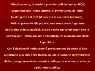 Effettivamente, le elezioni presidenziali del marzo 2000,
segnarono una netta vittoria, al primo turno, di Putin.
Ex dirigente del KGB (il Servizio di sicurezza federale),
Putin si presentò alla popolazione russa come il garante
dell'ordine e della stabilità, grazie anche agli ampi poteri che la
Costituzione eltsiniana del 1993 attribuiva al presidente della
Repubblica.
Con l'elezione di Putin sembrò prevalere una risposta di tipo
autoritario alla crisi della Russia, in una situazione caratterizzata
dalle conseguenze della precaria contingenza economica e da un
perdurante conflitto
 