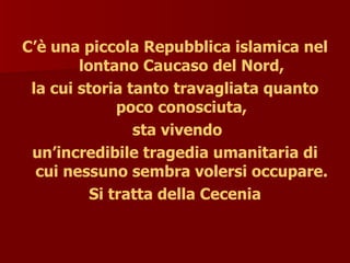 C’è una piccola Repubblica islamica nel
lontano Caucaso del Nord,
la cui storia tanto travagliata quanto
poco conosciuta,
sta vivendo
un’incredibile tragedia umanitaria di
cui nessuno sembra volersi occupare.
Si tratta della Cecenia
 