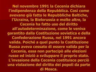 Nel novembre 1991 la Cecenia dichiara
Nel novembre 1991 la Cecenia dichiara
l'indipendenza della Repubblica. Così come
l'indipendenza della Repubblica. Così come
avevano già fatto le Repubbliche Baltiche,
avevano già fatto le Repubbliche Baltiche,
l'Ucraina, la Bielorussia e molte altre, la
l'Ucraina, la Bielorussia e molte altre, la
Cecenia ha fatto uso del diritto
Cecenia ha fatto uso del diritto
all'autodeterminazione, come le veniva
all'autodeterminazione, come le veniva
garantito dalla Costituzione sovietica e della
garantito dalla Costituzione sovietica e della
Confederazione Russa, nel 1991 ancora
Confederazione Russa, nel 1991 ancora
valida. Poiché a quel punto la Costituzione
valida. Poiché a quel punto la Costituzione
Russa aveva cessato di essere valida per la
Russa aveva cessato di essere valida per la
Cecenia, essa non partecipò alle elezioni
Cecenia, essa non partecipò alle elezioni
russe ed iniziò a sviluppare il proprio stato.
russe ed iniziò a sviluppare il proprio stato.
L'invasione della Cecenia costituisce perciò
L'invasione della Cecenia costituisce perciò
una violazione del diritto dei popoli da parte
una violazione del diritto dei popoli da parte
di Mosca.
di Mosca.
 