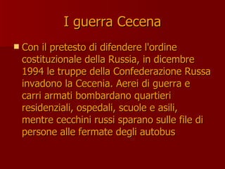 I guerra Cecena
I guerra Cecena
 Con il pretesto di difendere l'ordine
Con il pretesto di difendere l'ordine
costituzionale della Russia, in dicembre
costituzionale della Russia, in dicembre
1994 le truppe della Confederazione Russa
1994 le truppe della Confederazione Russa
invadono la Cecenia. Aerei di guerra e
invadono la Cecenia. Aerei di guerra e
carri armati bombardano quartieri
carri armati bombardano quartieri
residenziali, ospedali, scuole e asili,
residenziali, ospedali, scuole e asili,
mentre cecchini russi sparano sulle file di
mentre cecchini russi sparano sulle file di
persone alle fermate degli autobus
persone alle fermate degli autobus
 