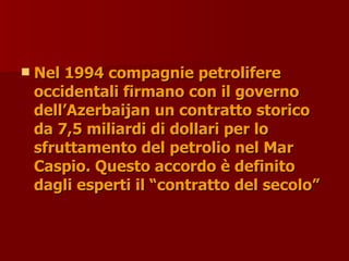  Nel 1994 compagnie petrolifere
Nel 1994 compagnie petrolifere
occidentali firmano con il governo
occidentali firmano con il governo
dell’Azerbaijan un contratto storico
dell’Azerbaijan un contratto storico
da 7,5 miliardi di dollari per lo
da 7,5 miliardi di dollari per lo
sfruttamento del petrolio nel Mar
sfruttamento del petrolio nel Mar
Caspio. Questo accordo è definito
Caspio. Questo accordo è definito
dagli esperti il “contratto del secolo”
dagli esperti il “contratto del secolo”
 