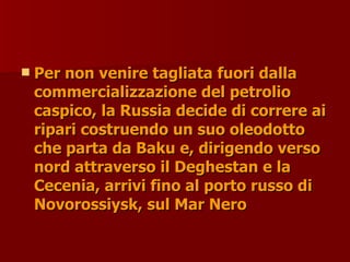  Per non venire tagliata fuori dalla
Per non venire tagliata fuori dalla
commercializzazione del petrolio
commercializzazione del petrolio
caspico, la Russia decide di correre ai
caspico, la Russia decide di correre ai
ripari costruendo un suo oleodotto
ripari costruendo un suo oleodotto
che parta da Baku e, dirigendo verso
che parta da Baku e, dirigendo verso
nord attraverso il Deghestan e la
nord attraverso il Deghestan e la
Cecenia, arrivi fino al porto russo di
Cecenia, arrivi fino al porto russo di
Novorossiysk, sul Mar Nero
Novorossiysk, sul Mar Nero
 