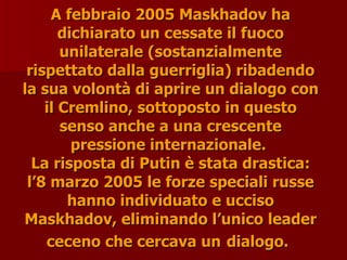 A febbraio 2005 Maskhadov ha
A febbraio 2005 Maskhadov ha
dichiarato un cessate il fuoco
dichiarato un cessate il fuoco
unilaterale (sostanzialmente
unilaterale (sostanzialmente
rispettato dalla guerriglia) ribadendo
rispettato dalla guerriglia) ribadendo
la sua volontà di aprire un dialogo con
la sua volontà di aprire un dialogo con
il Cremlino, sottoposto in questo
il Cremlino, sottoposto in questo
senso anche a una crescente
senso anche a una crescente
pressione internazionale.
pressione internazionale.
La risposta di Putin è stata drastica:
La risposta di Putin è stata drastica:
l’8 marzo 2005 le forze speciali russe
l’8 marzo 2005 le forze speciali russe
hanno individuato e ucciso
hanno individuato e ucciso
Maskhadov, eliminando l’unico leader
Maskhadov, eliminando l’unico leader
ceceno che cercava un
ceceno che cercava un dialogo.
dialogo.
 