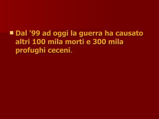 Dal '99 ad oggi la guerra ha causato
Dal '99 ad oggi la guerra ha causato
altri 100 mila morti e 300 mila
altri 100 mila morti e 300 mila
profughi ceceni
profughi ceceni.
.
 