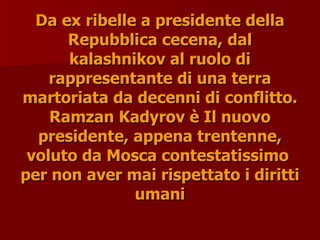 Da ex ribelle a presidente della
Da ex ribelle a presidente della
Repubblica cecena, dal
Repubblica cecena, dal
kalashnikov al ruolo di
kalashnikov al ruolo di
rappresentante di una terra
rappresentante di una terra
martoriata da decenni di conflitto.
martoriata da decenni di conflitto.
Ramzan Kadyrov è Il nuovo
Ramzan Kadyrov è Il nuovo
presidente, appena trentenne,
presidente, appena trentenne,
voluto da Mosca contestatissimo
voluto da Mosca contestatissimo
per non aver mai rispettato i diritti
per non aver mai rispettato i diritti
umani
umani
 