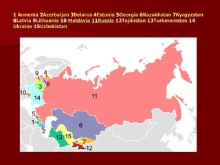 1 Armenia 2
2Azerbaijan
Azerbaijan 3
3Belarus
Belarus 4
4Estonia
Estonia 5
5Georgia
Georgia 6
6Kazakhstan
Kazakhstan 7
7Kyrgyzstan
Kyrgyzstan
8
8Latvia
Latvia 9
9Lithuania
Lithuania 10
10 Moldavia
Moldavia 11
11Russia
Russia 12
12Tajikistan
Tajikistan 13
13Turkmenistan
Turkmenistan 14
14
Ukraine
Ukraine 15
15Uzbekistan
Uzbekistan
 
