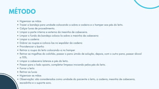 MÉTODO
Higienizar as mãos
Trazer a bandeja para unidade colocando a sobre a cadeira e o hamper aos pés do leito.
Calçar luvas de procedimento.
Limpar a parte interna e externa da mesinha de cabeceira.
Limpar o fundo da bandeja coloca-la sobre a mesinha de cabeceira
Limpar a cadeira
Dobrar as roupas e coloca-las no espaldar da cadeira
Providenciar o banho
Retirar a roupa do leito colocando-a no hamper
Retirar as migalhas do colchão, passar o pano úmido de solução, depois, com o outro pano, passar álcool
a 70%.
Limpar a cabeceira laterais e pés do leito.
Passar para o lado oposto, completar limpeza iniciando pelos pés do leito.
Forrar o leito
Retirar as luvas
Higienizar as mãos
Observação: são considerados como unidade do paciente o leito, a cadeira, mesinha de cabeceira,
escadinha e o suporte soro.
 