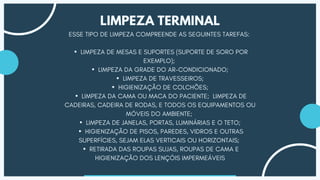 ESSE TIPO DE LIMPEZA COMPREENDE AS SEGUINTES TAREFAS:
▪LIMPEZA DE MESAS E SUPORTES (SUPORTE DE SORO POR
EXEMPLO);
▪LIMPEZA DA GRADE DO AR-CONDICIONADO;
▪LIMPEZA DE TRAVESSEIROS;
▪HIGIENIZAÇÃO DE COLCHÕES;
▪LIMPEZA DA CAMA OU MACA DO PACIENTE; LIMPEZA DE
CADEIRAS, CADEIRA DE RODAS, E TODOS OS EQUIPAMENTOS OU
MÓVEIS DO AMBIENTE;
▪LIMPEZA DE JANELAS, PORTAS, LUMINÁRIAS E O TETO;
▪HIGIENIZAÇÃO DE PISOS, PAREDES, VIDROS E OUTRAS
SUPERFÍCIES, SEJAM ELAS VERTICAIS OU HORIZONTAIS;
▪RETIRADA DAS ROUPAS SUJAS, ROUPAS DE CAMA E
HIGIENIZAÇÃO DOS LENÇÓIS IMPERMEÁVEIS
LIMPEZA TERMINAL
 