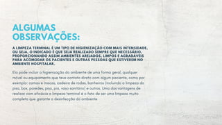 ALGUMAS
OBSERVAÇÕES:
A LIMPEZA TERMINAL É UM TIPO DE HIGIENIZAÇÃO COM MAIS INTENSIDADE,
OU SEJA, O INDICADO É QUE SEJA REALIZADO SEMPRE QUE NECESSÁRIO,
PROPORCIONANDO ASSIM AMBIENTES AREJADOS, LIMPOS E AGRADÁVEIS
PARA ACOMODAR OS PACIENTES E OUTRAS PESSOAS QUE ESTIVEREM NO
AMBIENTE HOSPITALAR.
Ela pode incluir a higienização do ambiente de uma forma geral, qualquer
móvel ou equipamento que teve contato direto com algum paciente, como por
exemplo: camas e macas, cadeira de rodas, banheiros (incluindo a limpeza do
piso, box, paredes, piso, pia, vaso sanitário) e outros. Uma das vantagens de
realizar com eficácia a limpeza terminal é o fato de ser uma limpeza muito
completa que garante a desinfecção do ambiente
 