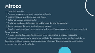 MÉTODO
▪Higienizar as mãos;
▪Preparar e separar o material que vai ser utilizado;
▪Encaminhar para o ambiente que será limpo;
▪Calçar as luvas de procedimento;
▪Avaliar as condições de limpeza do ambiente ou do leito do paciente;
▪Retirar as roupas de cama e colocá-las no hamper;
▪Recolher equipamentos e materiais como ambu, umidificador, aspirador e outros, encaminhá-
los ao expurgo;
▪Afastar a cama da parede, facilitando o local para realizar a limpeza necessária;
▪Iniciar a limpeza pela parte superior do colchão, da cabeceira para o centro, incluindo as
laterais do colchão. Logo em seguida, continuar a limpeza do centro para os pés, incluindo
novamente as laterais do colchão;
 