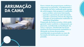 ARRUMAÇÃO
DA CAMA para receber uma nova internação,
quando o paciente já está internado,
quando o paciente retorna de alguma
cirurgia ou procedimento realizado no
ambiente hospitalar.
Com o intuito de proporcionar conforto e
segurança ao paciente, é fundamental a
arrumação do leito realizado pela equipe
de enfermagem. Este preparo é realizado
Preparado de forma correta, o leito pode
garantir maior conforto e relaxamento ao
paciente, contribuindo na facilitação do
sono e repouso, interferindo de forma
positiva no funcionamento metabólico e
aliviando as áreas de pressões,
contribuindo na prevenção no caso de
formação de lesões que ocorrem por
pressão.
 