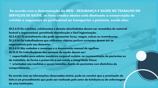 De acordo com a determinação da NR32 - SEGURANÇA E SAÚDE NO TRABALHO EM
SERVIÇOS DE SAÚDE, os itens citados abaixo está destinado a conservação de
colchão e segurança do profissional ao transportar o paciente, sendo eles:
32.2.4.13 Os colchões, colchonetes e demais almofadados devem ser revestidos de material
lavável e impermeável, permitindo desinfecção e fácil higienização.
32.2.4.13.1 O revestimento não pode apresentar furos, rasgos, sulcos ou reentrâncias.
32.2.4.14 Os trabalhadores que utilizarem objetos perfuro cortantes devem ser os
responsáveis pelo seu descarte.
32.2.4.15 São vedados o reencape e a desconexão manual de agulhas.
32.10.12 Os trabalhadores dos serviços de saúde devem ser:
▪capacitados para adotar mecânica corporal correta, na movimentação de pacientes ou
de materiais, de forma a preservar a sua saúde e integridade física;
▪orientados nas medidas a serem tomadas diante de pacientes com distúrbios de
comportamento.
De acordo com as informações observadas acima, pode-se concluir que a arrumação do
leito é um procedimento que pode ser realizado pelo setor de hotelaria ou de enfermagem
de uma instituição.
 