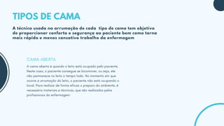 A cama aberta é quando o leito está ocupado pelo paciente.
Neste caso, o paciente consegue se locomover, ou seja, ele
não permanece no leito o tempo todo. No momento em que
ocorre a arrumação do leito, o paciente não está ocupando o
local. Para realizar de forma eficaz o preparo do ambiente, é
necessário materiais e técnicas, que são realizados pelos
profissionais da enfermagem.
CAMA ABERTA
TIPOS DE CAMA
A técnica usada na arrumação de cada tipo de cama tem objetivo
de proporcionar conforto e segurança ao paciente bem como torna
mais rápido e menos cansativo trabalho da enfermagem
 