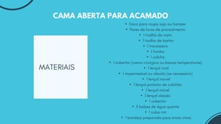 MATERIAIS
CAMA ABERTA PARA ACAMADO
▪Saco para roupa suja ou hamper
▪Pares de luvas de procedimento
▪1 toalha de rosto
▪1 toalha de banho
▪1 travesseiro
▪1 fronha
▪1 colcha
▪1 cobertor (cama cirúrgica ou baixas temperaturas)
▪1 lençol virol
▪1 impermeável ou oleado (se necessário)
▪1 lençol móvel
▪1 lençol protetor de colchão
▪1 lençol móvel
▪1 lençol oleado
▪1 cobertor
▪3 bolsas de água quente
▪1 cuba rim
▪1 bandeja preparada para sinais vitais
 