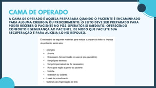 CAMA DE OPERADO
A CAMA DE OPERADO É AQUELA PREPARADA QUANDO O PACIENTE É ENCAMINHADO
PARA ALGUMA CIRURGIA OU PROCEDIMENTO. O LEITO DEVE SER PREPARADO PARA
PODER RECEBER O PACIENTE NO PÓS-OPERATÓRIO IMEDIATO, OFERECENDO
CONFORTO E SEGURANÇA AO PACIENTE, DE MODO QUE FACILITE SUA
RECUPERAÇÃO E PARA AUXILIÁ-LO NO REPOUSO.
 