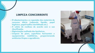 O abastecimento e a reposição dos materiais de
consumo diário (sabonete líquido, papel
higiênico, papel toalha interfolhado etc.)
A coleta de resíduos de acordo com a sua
classificação,
Higienização molhada dos banheiros,
Limpeza de pisos, superfícies horizontais e
equipamentos mobiliários, proporcionando
ambientes limpos e agradáveis.
LIMPEZA CONCORRENTE
 