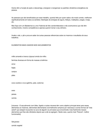 Outros têm a função de após o descarrego, energizar e reorganizar os padrões vibratórios energéticos da
pessoa.



As pessoas que são beneficiados por esse trabalho, quando feito por quem sabe e de modo correto, melhoram
significativamente em todos os sentidos: libertação de energias de eguns, feitiços, maldições, pragas, inveja,
etc.

Mas faça com um Babalorixá ou uma Yialorixá de fato candomblecistas e não aventureiros que não têm
conhecimento, moral e competência e apenas querem tomar o seu dinheiro.



Avalie o site, o ylé e procure saber de outras pessoas referencias sobre os mesmos e resultados de seus
trabalhos.



ELEMENTOS MAIS USADOS NOS SACUDIMENTOS




milho amarelo e branco /pipoca/ amido de milho

farinhas diversas em forma de massas e bolinhos

arroz

feijão

canjica

pães



ovos cozidos e crus (galinha, pata, codorna)



aves

peixes

carnes



[vísceras - O sacudimento com bifes, fígado e outras visceras têm como objetivo principal atrair para esses
elementos os miasmas, elementais elementares (normalmente vampiros por natureza) e outras formas de "vida
astral" que estejam buscando na aura de alguém os princípios que encontrarão mais facilmente nesses
elementos que lhes são ofertados depois que a ele se agregam. Neste caso, quanto mais "frescos", melhor
funcionarão].



Sal grosso

carvão vegetal
 