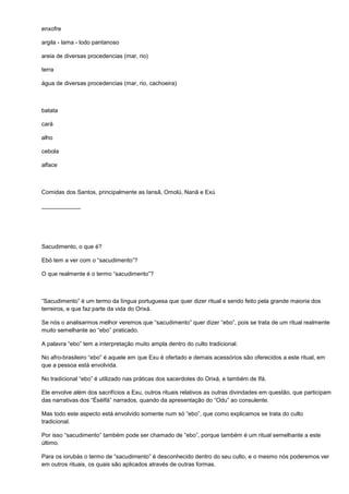 enxofre

argila - lama - lodo pantanoso

areia de diversas procedencias (mar, rio)

terra

água de diversas procedencias (mar, rio, cachoeira)



batata

cará

alho

cebola

alface



Comidas dos Santos, principalmente as Iansã, Omolú, Nanã e Exú

____________




Sacudimento, o que é?

Ebó tem a ver com o “sacudimento”?

O que realmente é o termo “sacudimento”?



“Sacudimento” é um termo da língua portuguesa que quer dizer ritual e sendo feito pela grande maioria dos
terreiros, e que faz parte da vida do Orixá.

Se nós o analisarmos melhor veremos que “sacudimento” quer dizer “ebo”, pois se trata de um ritual realmente
muito semelhante ao “ebo” praticado.

A palavra “ebo” tem a interpretação muito ampla dentro do culto tradicional.

No afro-brasileiro “ebo” é aquele em que Exu é ofertado e demais acessórios são oferecidos a este ritual, em
que a pessoa está envolvida.

No tradicional “ebo” é utilizado nas práticas dos sacerdotes do Orixá, e também de Ifá.

Ele envolve além dos sacrifícios a Exu, outros rituais relativos as outras divindades em questão, que participam
das narrativas dos “ÉsèIfá” narrados, quando da apresentação do “Odu” ao consulente.

Mas todo este aspecto está envolvido somente num só “ebo”, que como explicamos se trata do culto
tradicional.

Por isso “sacudimento” também pode ser chamado de “ebo”, porque também é um ritual semelhante a este
último.

Para os iorubás o termo de “sacudimento” é desconhecido dentro do seu culto, e o mesmo nós poderemos ver
em outros rituais, os quais são aplicados através de outras formas.
 