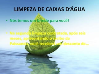 LIMPEZA DE CAIXAS D’ÁGUA
• Nós temos um brinde para você!

• Na segunda limpeza contratada, após seis
  meses, apresentando o recibo da
  Paissandu, você receberá um desconto de...
 