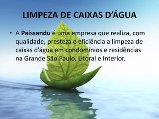 LIMPEZA DE CAIXAS D’ÁGUA
• A Paissandu é uma empresa que realiza, com
  qualidade, presteza e eficiência a limpeza de
  caixas d’água em condomínios e residências
  na Grande São Paulo, Litoral e Interior.
 