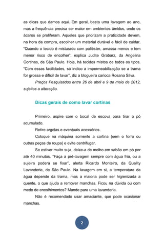 2
as dicas que damos aqui. Em geral, basta uma lavagem ao ano,
mas a frequência precisa ser maior em ambientes úmidos, onde os
ácaros se proliferam. Aqueles que priorizam a praticidade devem,
na hora da compra, escolher um material durável e fácil de cuidar.
“Quando o tecido é misturado com poliéster, amassa menos e tem
menor risco de encolher”, explica Judite Grabarz, da Angelina
Cortinas, de São Paulo. Hoje, há tecidos mistos de todos os tipos.
“Com essas facilidades, só indico a impermeabilização se a trama
for grossa e difícil de lavar”, diz a blogueira carioca Rosana Silva.
Preços Pesquisados entre 26 de abril e 9 de maio de 2012,
sujeitos a alteração.
Dicas gerais de como lavar cortinas
Primeiro, aspire com o bocal de escova para tirar o pó
acumulado.
Retire argolas e eventuais acessórios.
Coloque na máquina somente a cortina (sem o forro ou
outras peças de roupa) e evite centrifugar.
Se estiver muito suja, deixe-a de molho em sabão em pó por
até 40 minutos. “Faça a pré-lavagem sempre com água fria, ou a
sujeira poderá se fixar”, alerta Ricardo Monteiro, da Quality
Lavanderia, de São Paulo. Na lavagem em si, a temperatura da
água depende da trama, mas a maioria pode ser higienizada a
quente, o que ajuda a remover manchas. Ficou na dúvida ou com
medo de encolhimentos? Mande para uma lavanderia.
Não é recomendado usar amaciante, que pode ocasionar
manchas.
 