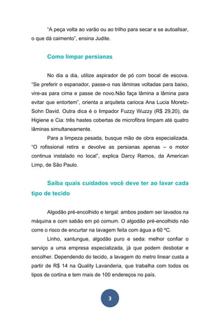 3
“A peça volta ao varão ou ao trilho para secar e se autoalisar,
o que dá caimento”, ensina Judite.
Como limpar persianas
No dia a dia, utilize aspirador de pó com bocal de escova.
“Se preferir o espanador, passe-o nas lâminas voltadas para baixo,
vire-as para cima e passe de novo.Não faça lâmina a lâmina para
evitar que entortem”, orienta a arquiteta carioca Ana Lucia Moretz-
Sohn David. Outra dica é o limpador Fuzzy Wuzzy (R$ 29,20), da
Higiene e Cia: três hastes cobertas de microfibra limpam até quatro
lâminas simultaneamente.
Para a limpeza pesada, busque mão de obra especializada.
“O rofissional retira e devolve as persianas apenas – o motor
continua instalado no local”, explica Darcy Ramos, da American
Limp, de São Paulo.
Saiba quais cuidados você deve ter ao lavar cada
tipo de tecido
Algodão pré-encolhido e tergal: ambos podem ser lavados na
máquina e com sabão em pó comum. O algodão pré-encolhido não
corre o risco de encurtar na lavagem feita com água a 60 ºC.
Linho, xantungue, algodão puro e seda: melhor confiar o
serviço a uma empresa especializada, já que podem desbotar e
encolher. Dependendo do tecido, a lavagem do metro linear custa a
partir de R$ 14 na Quality Lavanderia, que trabalha com todos os
tipos de cortina e tem mais de 100 endereços no país.
 