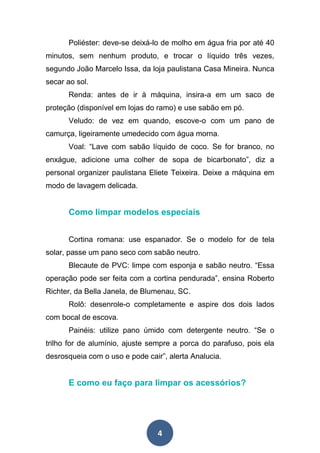 4
Poliéster: deve-se deixá-lo de molho em água fria por até 40
minutos, sem nenhum produto, e trocar o líquido três vezes,
segundo João Marcelo Issa, da loja paulistana Casa Mineira. Nunca
secar ao sol.
Renda: antes de ir à máquina, insira-a em um saco de
proteção (disponível em lojas do ramo) e use sabão em pó.
Veludo: de vez em quando, escove-o com um pano de
camurça, ligeiramente umedecido com água morna.
Voal: “Lave com sabão líquido de coco. Se for branco, no
enxágue, adicione uma colher de sopa de bicarbonato”, diz a
personal organizer paulistana Eliete Teixeira. Deixe a máquina em
modo de lavagem delicada.
Como limpar modelos especiais
Cortina romana: use espanador. Se o modelo for de tela
solar, passe um pano seco com sabão neutro.
Blecaute de PVC: limpe com esponja e sabão neutro. “Essa
operação pode ser feita com a cortina pendurada”, ensina Roberto
Richter, da Bella Janela, de Blumenau, SC.
Rolô: desenrole-o completamente e aspire dos dois lados
com bocal de escova.
Painéis: utilize pano úmido com detergente neutro. “Se o
trilho for de alumínio, ajuste sempre a porca do parafuso, pois ela
desrosqueia com o uso e pode cair”, alerta Analucia.
E como eu faço para limpar os acessórios?
 