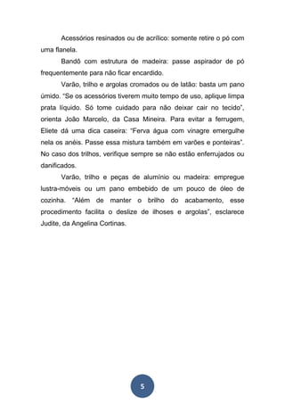 5
Acessórios resinados ou de acrílico: somente retire o pó com
uma flanela.
Bandô com estrutura de madeira: passe aspirador de pó
frequentemente para não ficar encardido.
Varão, trilho e argolas cromados ou de latão: basta um pano
úmido. “Se os acessórios tiverem muito tempo de uso, aplique limpa
prata líquido. Só tome cuidado para não deixar cair no tecido”,
orienta João Marcelo, da Casa Mineira. Para evitar a ferrugem,
Eliete dá uma dica caseira: “Ferva água com vinagre emergulhe
nela os anéis. Passe essa mistura também em varões e ponteiras”.
No caso dos trilhos, verifique sempre se não estão enferrujados ou
danificados.
Varão, trilho e peças de alumínio ou madeira: empregue
lustra-móveis ou um pano embebido de um pouco de óleo de
cozinha. “Além de manter o brilho do acabamento, esse
procedimento facilita o deslize de ilhoses e argolas”, esclarece
Judite, da Angelina Cortinas.
 