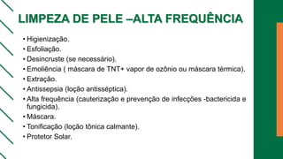 LIMPEZA DE PELE –ALTA FREQUÊNCIA
• Higienização.
• Esfoliação.
• Desincruste (se necessário).
• Emoliência ( máscara de TNT+ vapor de ozônio ou máscara térmica).
• Extração.
• Antissepsia (loção antisséptica).
• Alta frequência (cauterização e prevenção de infecções -bactericida e
fungicida).
• Máscara.
• Tonificação (loção tônica calmante).
• Protetor Solar.
 