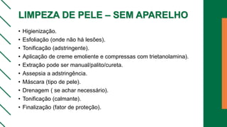 LIMPEZA DE PELE – SEM APARELHO
• Higienização.
• Esfoliação (onde não há lesões).
• Tonificação (adstringente).
• Aplicação de creme emoliente e compressas com trietanolamina).
• Extração pode ser manual/palito/cureta.
• Assepsia a adstringência.
• Máscara (tipo de pele).
• Drenagem ( se achar necessário).
• Tonificação (calmante).
• Finalização (fator de proteção).
 