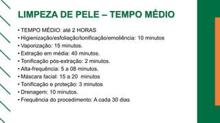 LIMPEZA DE PELE – TEMPO MÉDIO
• TEMPO MÉDIO: até 2 HORAS
• Higienização/esfoliação/tonificação/emoliência: 10 minutos
• Vaporização: 15 minutos.
• Extração em média: 40 minutos.
• Tonificação pós-extração: 2 minutos.
• Alta-frequência: 5 a 08 minutos.
• Máscara facial: 15 a 20 minutos
• Tonificação e proteção: 3 minutos
• Drenagem: 10 minutos.
• Frequência do procedimento: A cada 30 dias
 
