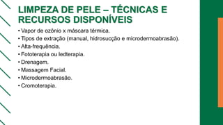 LIMPEZA DE PELE – TÉCNICAS E
RECURSOS DISPONÍVEIS
• Vapor de ozônio x máscara térmica.
• Tipos de extração (manual, hidrosucção e microdermoabrasão).
• Alta-frequência.
• Fototerapia ou ledterapia.
• Drenagem.
• Massagem Facial.
• Microdermoabrasão.
• Cromoterapia.
 