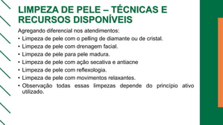 LIMPEZA DE PELE – TÉCNICAS E
RECURSOS DISPONÍVEIS
Agregando diferencial nos atendimentos:
• Limpeza de pele com o pelling de diamante ou de cristal.
• Limpeza de pele com drenagem facial.
• Limpeza de pele para pele madura.
• Limpeza de pele com ação secativa e antiacne
• Limpeza de pele com reflexologia.
• Limpeza de pele com movimentos relaxantes.
• Observação todas essas limpezas depende do princípio ativo
utilizado.
 