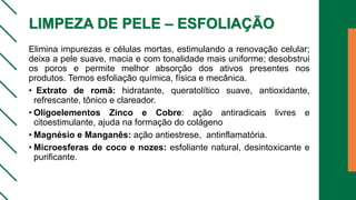 LIMPEZA DE PELE – ESFOLIAÇÃO
Elimina impurezas e células mortas, estimulando a renovação celular;
deixa a pele suave, macia e com tonalidade mais uniforme; desobstrui
os poros e permite melhor absorção dos ativos presentes nos
produtos. Temos esfoliação química, física e mecânica.
• Extrato de romã: hidratante, queratolítico suave, antioxidante,
refrescante, tônico e clareador.
• Oligoelementos Zinco e Cobre: ação antiradicais livres e
citoestimulante, ajuda na formação do colágeno
• Magnésio e Manganês: ação antiestrese, antinflamatória.
• Microesferas de coco e nozes: esfoliante natural, desintoxicante e
purificante.
 