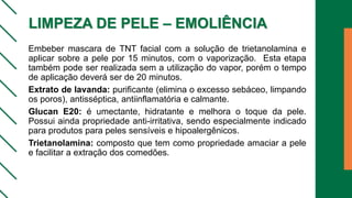 LIMPEZA DE PELE – EMOLIÊNCIA
Embeber mascara de TNT facial com a solução de trietanolamina e
aplicar sobre a pele por 15 minutos, com o vaporização. Esta etapa
também pode ser realizada sem a utilização do vapor, porém o tempo
de aplicação deverá ser de 20 minutos.
Extrato de lavanda: purificante (elimina o excesso sebáceo, limpando
os poros), antisséptica, antiinflamatória e calmante.
Glucan E20: é umectante, hidratante e melhora o toque da pele.
Possui ainda propriedade anti-irritativa, sendo especialmente indicado
para produtos para peles sensíveis e hipoalergênicos.
Trietanolamina: composto que tem como propriedade amaciar a pele
e facilitar a extração dos comedões.
 