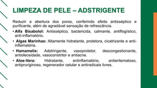 LIMPEZA DE PELE – ADSTRIGENTE
Reduzir a abertura dos poros, conferindo efeito antisséptico e
purificante, além de agradável sensação de refrescância.
• Alfa Bisabolol: Antisséptico, bactericida, calmante, antiflogístico,
anti-inflamatório.
• Algas Marinhas: Altamente hidratante, protetora, cicatrizante e anti-
inflamatória.
• Hamamelis: Adstringente, vasoprotetor, descongestionante,
antioleosidade, vasoconstritor e antiacne.
• Aloe-Vera: Hidratante, antinflamatório, antieritematoso,
antipruriginoso, regenerador celular e antiradicais livres.
 