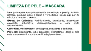 LIMPEZA DE PELE – MÁSCARA
Ideal para a pele após procedimentos de extração e peeling. Acalma,
refresca, promove alívio e reduz a vermelhidão. Deixar agir por 20
minutos e remover o excesso.
Extrato de Calêndula: Antinflamatória, cicatrizante, antisséptico,
emoliente, antirritativo, descongestionante e com efeito
antivermelhidão.
Camomila: Antinflamatório, antisséptico, suavizante e calmante.
Pantenol: Cicatrizante, inibe processos inflamatórios, deixa a pele
mais suave e elástica e promove hidratação contínua.
 