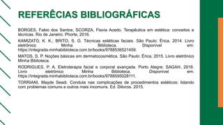 REFERÊCIAS BIBLIOGRÁFICAS
BORGES, Fabio dos Santos; SCORZA, Flavia Acedo. Terapêutica em estética: conceitos e
técnicas. Rio de Janeiro. Phorte, 2016.
KAMIZATO, K. K.; BRITO, S. G. Técnicas estéticas faciais. São Paulo: Érica, 2014. Livro
eletrônico Minha Biblioteca. Disponível em:
https://integrada.minhabiblioteca.com.br/books/9788536521459.
MATOS, S. P. Noções básicas em dermatocosmética. São Paulo: Érica, 2015. Livro eletrônico
Minha Biblioteca.
RODRIGUES, P. A. Eletroterapia facial e corporal avançada. Porto Alegre: SAGAH, 2018.
Livro eletrônico Minha Biblioteca. Disponível em:
https://integrada.minhabiblioteca.com.br/books/9788595028111.
TORRIANI, Mayde Seadi. Conduta nas complicações de procedimentos estéticos: lidando
com problemas comuns e outros mais incomuns. Ed. Dilivros. 2015.
 