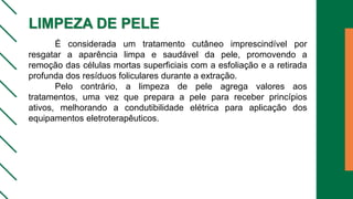 LIMPEZA DE PELE
É considerada um tratamento cutâneo imprescindível por
resgatar a aparência limpa e saudável da pele, promovendo a
remoção das células mortas superficiais com a esfoliação e a retirada
profunda dos resíduos foliculares durante a extração.
Pelo contrário, a limpeza de pele agrega valores aos
tratamentos, uma vez que prepara a pele para receber princípios
ativos, melhorando a condutibilidade elétrica para aplicação dos
equipamentos eletroterapêuticos.
 
