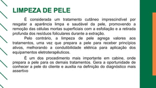 LIMPEZA DE PELE
É considerada um tratamento cutâneo imprescindível por
resgatar a aparência limpa e saudável da pele, promovendo a
remoção das células mortas superficiais com a esfoliação e a retirada
profunda dos resíduos foliculares durante a extração.
Pelo contrário, a limpeza de pele agrega valores aos
tratamentos, uma vez que prepara a pele para receber princípios
ativos, melhorando a condutibilidade elétrica para aplicação dos
equipamentos eletroterapêuticos.
É um dos procedimento mais importante em cabine, onde
prepara a pele para os demais tratamentos. Gera a oportunidade de
conhecer a pele do cliente e auxilia na definição do diagnóstico mais
assertivo
 