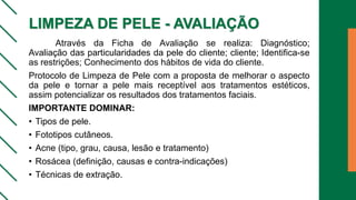 LIMPEZA DE PELE - AVALIAÇÃO
Através da Ficha de Avaliação se realiza: Diagnóstico;
Avaliação das particularidades da pele do cliente; cliente; Identifica-se
as restrições; Conhecimento dos hábitos de vida do cliente.
Protocolo de Limpeza de Pele com a proposta de melhorar o aspecto
da pele e tornar a pele mais receptível aos tratamentos estéticos,
assim potencializar os resultados dos tratamentos faciais.
IMPORTANTE DOMINAR:
• Tipos de pele.
• Fototipos cutâneos.
• Acne (tipo, grau, causa, lesão e tratamento)
• Rosácea (definição, causas e contra-indicações)
• Técnicas de extração.
 