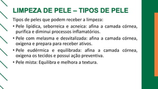 LIMPEZA DE PELE – TIPOS DE PELE
Tipos de peles que podem receber a limpeza:
• Pele lipídica, seborreica e acneica: afina a camada córnea,
purifica e diminui processos inflamatórios.
• Pele com melasma e desvitalizada: afina a camada córnea,
oxigena e prepara para receber ativos.
• Pele eudérmica e equilibrada: afina a camada córnea,
oxigena os tecidos e possui ação preventiva.
• Pele mista: Equilibra e melhora a textura.
 